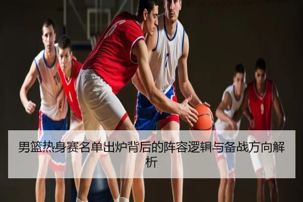 男篮热身赛名单出炉背后的阵容逻辑与备战方向解析