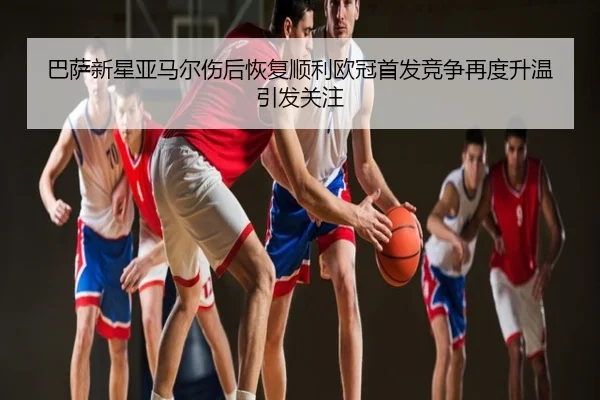 巴萨新星亚马尔伤后恢复顺利欧冠首发竞争再度升温引发关注