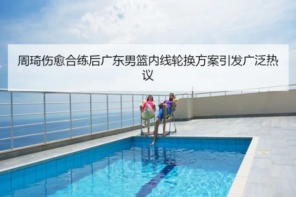 周琦伤愈合练后广东男篮内线轮换方案引发广泛热议